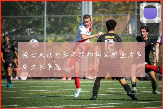 骑士米切尔若不续约热火将全力争夺力求争冠