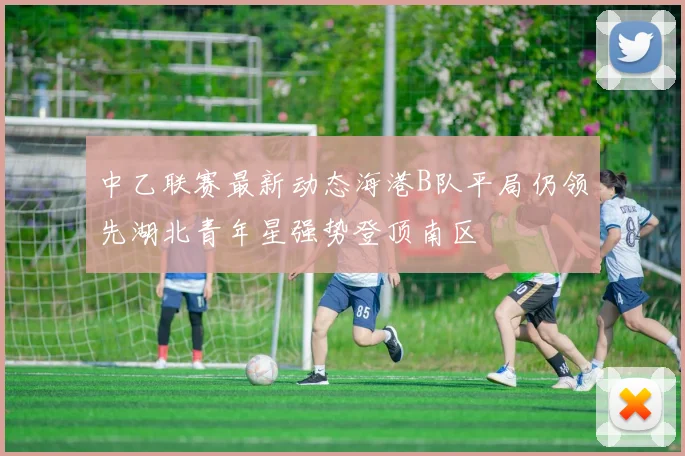 中乙联赛最新动态海港B队平局仍领先湖北青年星强势登顶南区