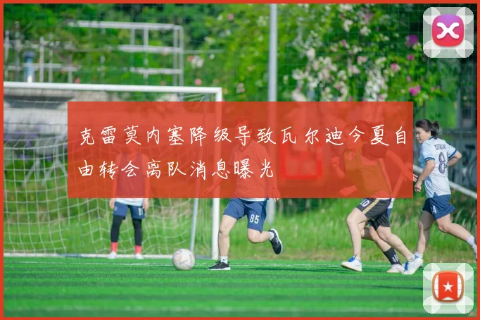 克雷莫内塞降级导致瓦尔迪今夏自由转会离队消息曝光